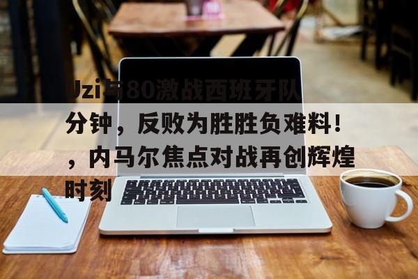 Uzi与80激战西班牙队分钟，反败为胜胜负难料！，内马尔焦点对战再创辉煌时刻的简单介绍-OUBO官网