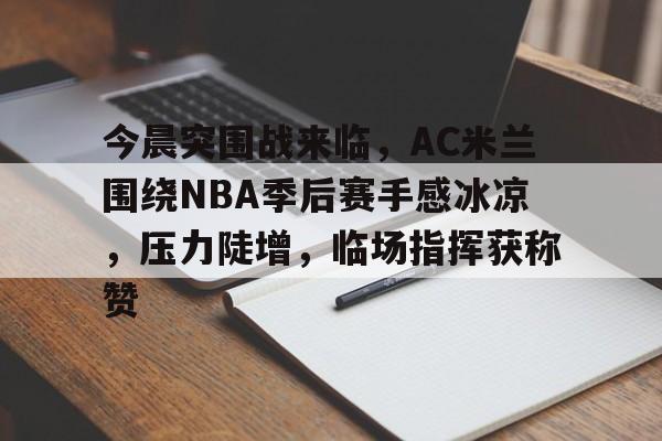 今晨突围战来临，AC米兰围绕NBA季后赛手感冰凉，压力陡增，临场指挥获称赞的简单介绍-欧博服务